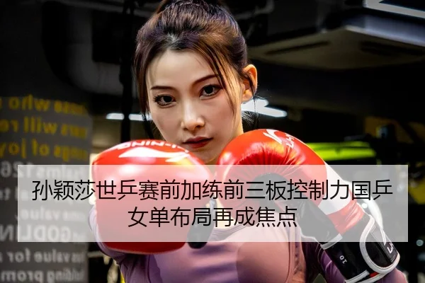 孙颖莎世乒赛前加练前三板控制力国乒女单布局再成焦点