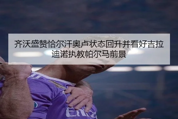 齐沃盛赞恰尔汗奥卢状态回升并看好吉拉迪诺执教帕尔马前景